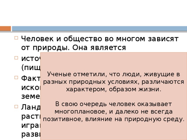 Человек и общество во многом зависят от природы. Она является источником средств существования (пища, пресная вода, воздух и т.п.) Фактором производства (полезные ископаемые, энергетические, земельные ресурсы). Ландшафт, климат, условия растительного и животного мира играют важную роль в становлении и развитии общества. Ученые отметили, что люди, живущие в разных природных условиях, различаются характером, образом жизни. В свою очередь человек оказывает многоплановое, и далеко не всегда позитивное, влияние на природную среду. 