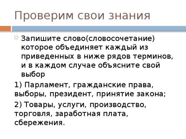 Проверим свои знания Запишите слово(словосочетание) которое объединяет каждый из приведенных в ниже рядов терминов, и в каждом случае объясните свой выбор 1) Парламент, гражданские права, выборы, президент, принятие закона; 2) Товары, услуги, производство, торговля, заработная плата, сбережения. 