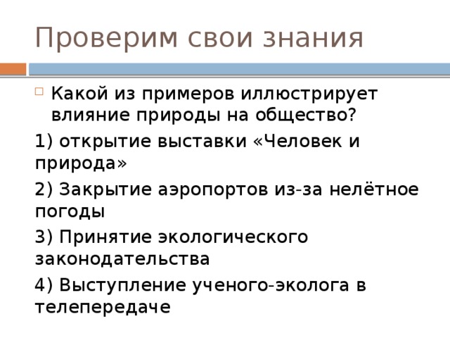 Проверим свои знания Какой из примеров иллюстрирует влияние природы на общество? 1) открытие выставки «Человек и природа» 2) Закрытие аэропортов из-за нелётное погоды 3) Принятие экологического законодательства 4) Выступление ученого-эколога в телепередаче 