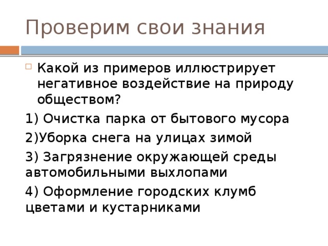 Проверим свои знания Какой из примеров иллюстрирует негативное воздействие на природу обществом? 1) Очистка парка от бытового мусора 2)Уборка снега на улицах зимой 3) Загрязнение окружающей среды автомобильными выхлопами 4) Оформление городских клумб цветами и кустарниками 