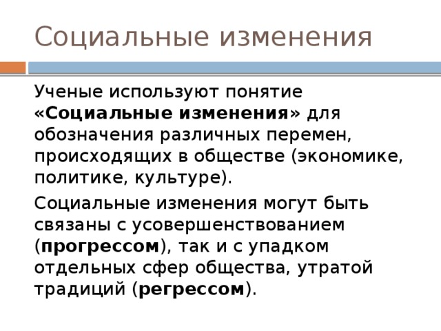 Социальные изменения Ученые используют понятие «Социальные изменения» для обозначения различных перемен, происходящих в обществе (экономике, политике, культуре). Социальные изменения могут быть связаны с усовершенствованием ( прогрессом ), так и с упадком отдельных сфер общества, утратой традиций ( регрессом ). 