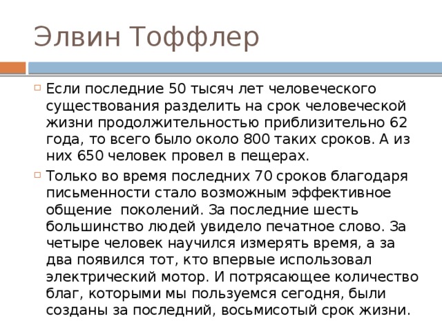 Элвин Тоффлер Если последние 50 тысяч лет человеческого существования разделить на срок человеческой жизни продолжительностью приблизительно 62 года, то всего было около 800 таких сроков. А из них 650 человек провел в пещерах. Только во время последних 70 сроков благодаря письменности стало возможным эффективное общение поколений. За последние шесть большинство людей увидело печатное слово. За четыре человек научился измерять время, а за два появился тот, кто впервые использовал электрический мотор. И потрясающее количество благ, которыми мы пользуемся сегодня, были созданы за последний, восьмисотый срок жизни. 