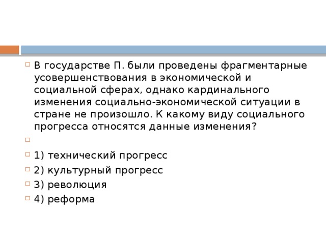 В государстве П. были проведены фрагментарные усовершенствования в экономической и социальной сферах, однако кардинального изменения социально-экономической ситуации в стране не произошло. К какому виду социального прогресса относятся данные изменения?   1) технический прогресс 2) культурный прогресс 3) революция 4) реформа 