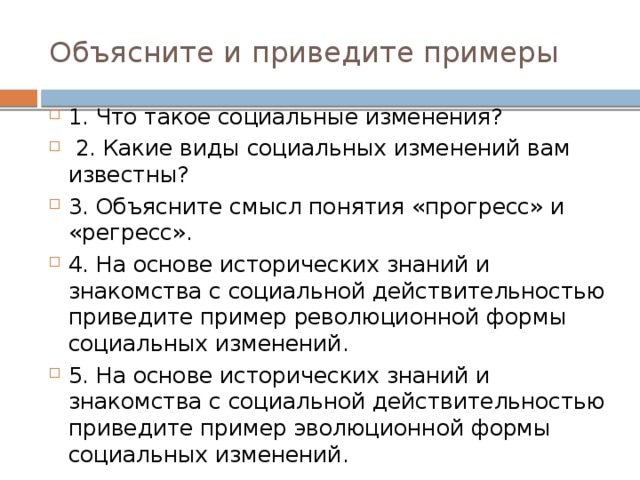 Объясните и приведите примеры 1. Что такое социальные изменения?  2. Какие виды социальных изменений вам известны? 3. Объясните смысл понятия «прогресс» и «регресс». 4. На основе исторических знаний и знакомства с социальной действительностью приведите пример революционной формы социальных изменений. 5. На основе исторических знаний и знакомства с социальной действительностью приведите пример эволюционной формы социальных изменений. 
