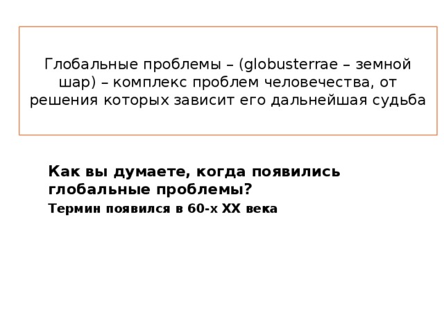 Глобальные проблемы – (globusterrae – земной шар) – комплекс проблем человечества, от решения которых зависит его дальнейшая судьба Как вы думаете, когда появились глобальные проблемы? Термин появился в 60-х ХХ века 