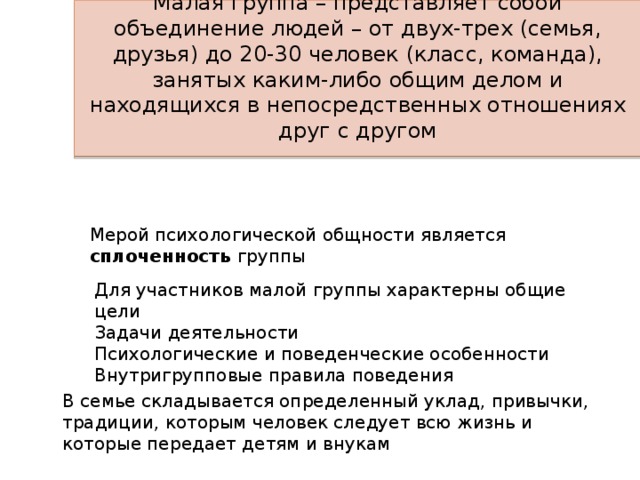 Малая группа – представляет собой объединение людей – от двух-трех (семья, друзья) до 20-30 человек (класс, команда), занятых каким-либо общим делом и находящихся в непосредственных отношениях друг с другом Мерой психологической общности является сплоченность группы Для участников малой группы характерны общие цели Задачи деятельности Психологические и поведенческие особенности Внутригрупповые правила поведения В семье складывается определенный уклад, привычки, традиции, которым человек следует всю жизнь и которые передает детям и внукам 