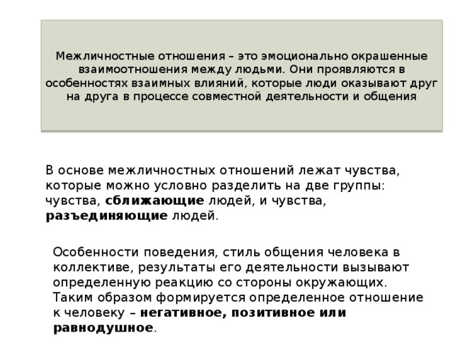 Межличностные отношения – это эмоционально окрашенные взаимоотношения между людьми. Они проявляются в особенностях взаимных влияний, которые люди оказывают друг на друга в процессе совместной деятельности и общения В основе межличностных отношений лежат чувства, которые можно условно разделить на две группы: чувства, сближающие людей, и чувства, разъединяющие людей. Особенности поведения, стиль общения человека в коллективе, результаты его деятельности вызывают определенную реакцию со стороны окружающих. Таким образом формируется определенное отношение к человеку – негативное, позитивное или равнодушное . 