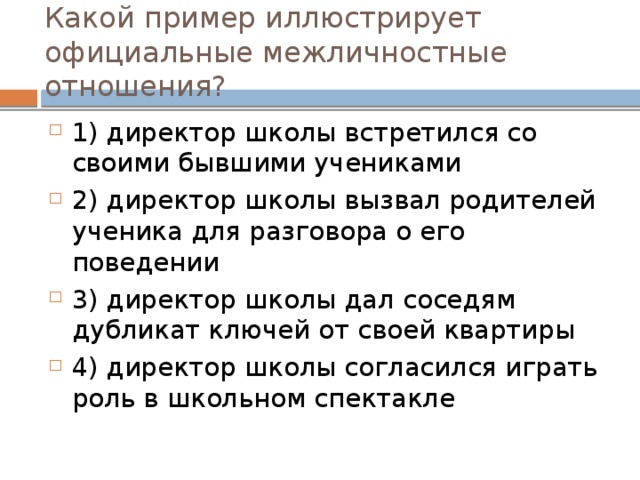 Какой пример иллюстрирует официальные межличностные отношения? 1) директор школы встретился со своими бывшими учениками 2) директор школы вызвал родителей ученика для разговора о его поведении 3) директор школы дал соседям дубликат ключей от своей квартиры 4) директор школы согласился играть роль в школьном спектакле 