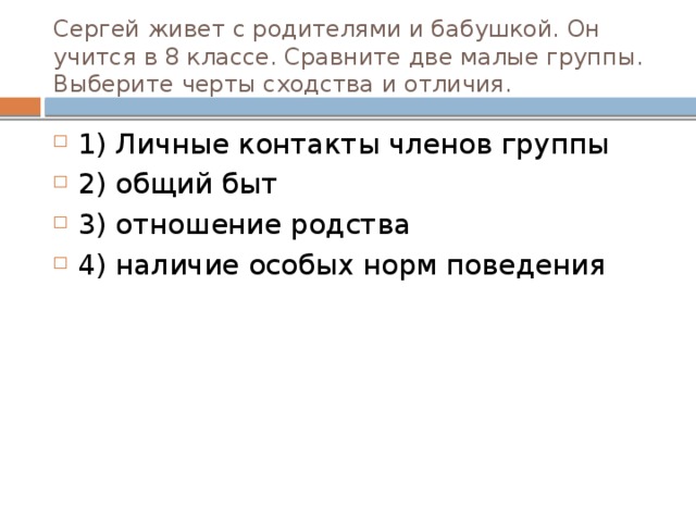 Сергей живет с родителями и бабушкой. Он учится в 8 классе. Сравните две малые группы. Выберите черты сходства и отличия. 1) Личные контакты членов группы 2) общий быт 3) отношение родства 4) наличие особых норм поведения 