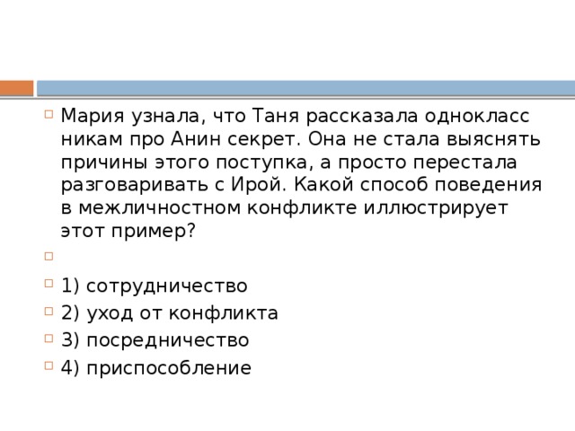 Мария узнала, что Таня рас­ска­за­ла од­но­класс­ни­кам про Анин секрет. Она не стала вы­яс­нять при­чи­ны этого поступка, а про­сто пе­ре­ста­ла раз­го­ва­ри­вать с Ирой. Какой спо­соб по­ве­де­ния в меж­лич­ност­ном кон­флик­те ил­лю­стри­ру­ет этот пример?   1) сотрудничество 2) уход от конфликта 3) посредничество 4) приспособление 