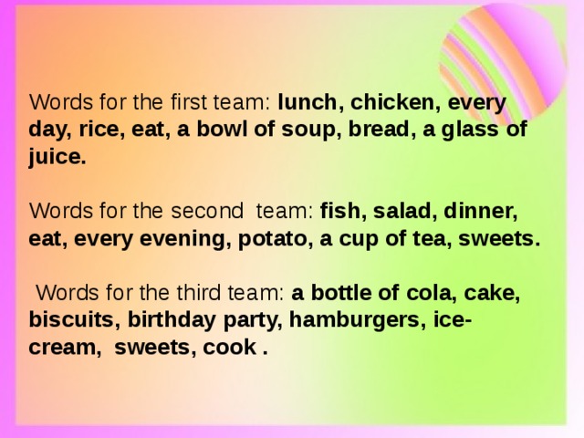 Words for the first team: lunch, chicken, every day, rice, eat, a bowl of soup, bread, a glass of juice. Words for the second team: fish, salad, dinner, eat, every evening, potato, a cup of tea, sweets.  Words for the third team: a bottle of cola, cake, biscuits, birthday party, hamburgers, ice- cream, sweets, cook . 