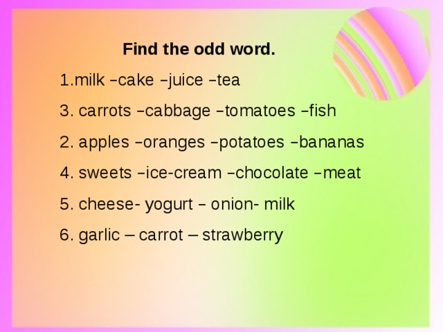     Find the odd word. 1.milk – cake – juice – tea 3. carrots – cabbage – tomatoes – fish 2. apples – oranges – potatoes – bananas 4. sweets – ice-cream – chocolate – meat 5. cheese- yogurt – onion- milk 6. garlic – carrot – strawberry 