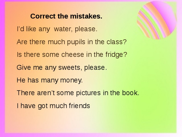  Correct the mistakes. I’d like any water, please. Are there much pupils in the class? Is there some cheese in the fridge? Give me any sweets, please. He has many money. There aren’t some pictures in the book. I have got much friends 