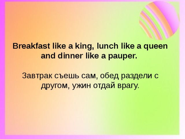 Breakfast like a king, lunch like a queen and dinner like a pauper.   Завтрак съешь сам, обед раздели с другом, ужин отдай врагу. 