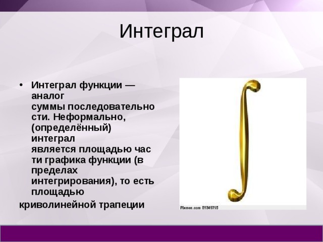 Интеграл Интеграл функции — аналог суммы последовательности. Неформально, (определённый) интеграл является площадью части графика функции (в пределах интегрирования), то есть площадью  криволинейной трапеции 