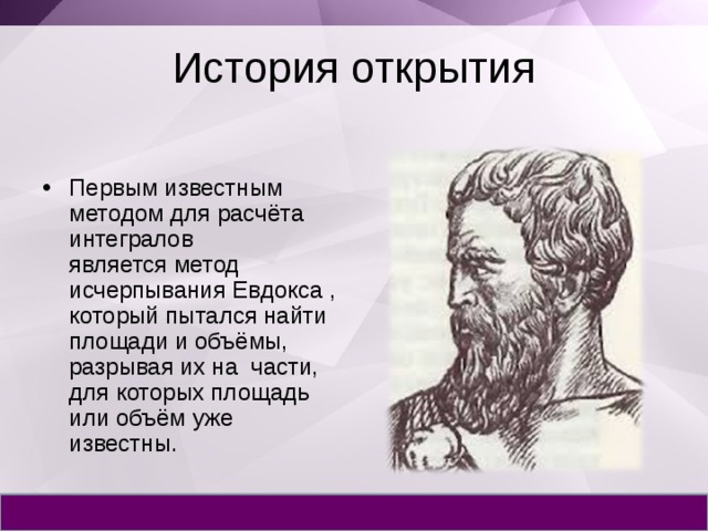 История открытия Первым известным методом для расчёта интегралов является метод исчерпывания Евдокса , который пытался найти площади и объёмы, разрывая их на части, для которых площадь или объём уже известны. 