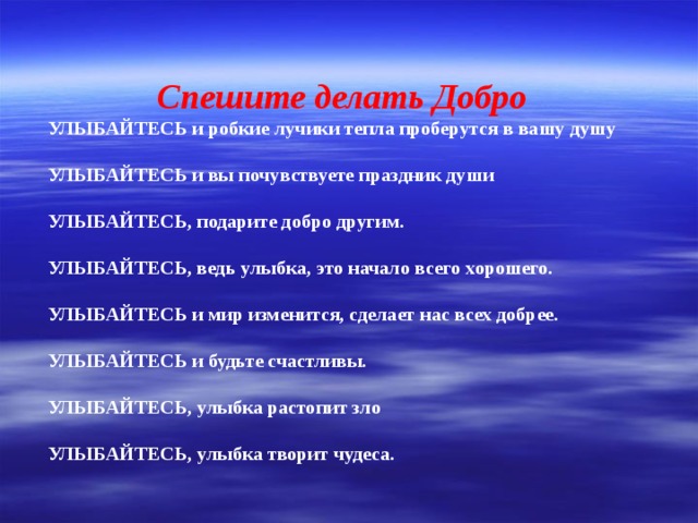 Спешите делать Добро  УЛЫБАЙТЕСЬ и робкие лучики тепла проберутся в вашу душу УЛЫБАЙТЕСЬ и вы почувствуете праздник души УЛЫБАЙТЕСЬ, подарите добро другим. УЛЫБАЙТЕСЬ, ведь улыбка, это начало всего хорошего. УЛЫБАЙТЕСЬ и мир изменится, сделает нас всех добрее. УЛЫБАЙТЕСЬ и будьте счастливы. УЛЫБАЙТЕСЬ, улыбка растопит зло УЛЫБАЙТЕСЬ, улыбка творит чудеса.  
