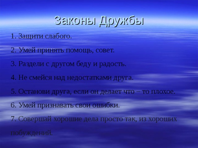 Законы Дружбы   1. З ащити слабого. 2. Умей принять помощь, совет. 3. Раздели с другом беду и радость. 4. Не смейся над недостатками друга. 5. Останови друга, если он делает что – то плохое. 6. Умей признавать свои ошибки. 7. Совершай хорошие дела просто так, из хороших побуждений. 