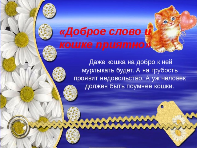«Доброе слово и кошке приятно»  Даже кошка на добро к ней мурлыкать будет. А на грубость проявит недовольство. А уж человек должен быть поумнее кошки. 