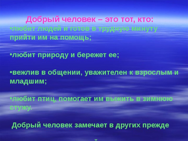  Добрый человек – это тот, кто: любит людей и готов в трудную минуту прийти им на помощь;  любит природу и бережет ее;  вежлив в общении, уважителен к взрослым и младшим;  любит птиц, помогает им выжить в зимнюю стужу.   Добрый человек замечает в других прежде  всего хорошее, злой – дурное. 