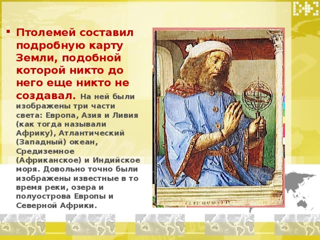 Птолемей составил подробную карту Земли, подобной которой никто до него еще никто не создавал. На ней были изображены три части света: Европа, Азия и Ливия (как тогда называли Африку), Атлантический (Западный) океан, Средиземное (Африканское) и Индийское моря. Довольно точно были изображены известные в то время реки, озера и полуострова Европы и Северной Африки. 