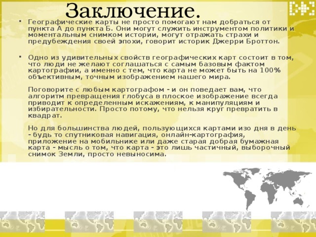  Заключение. Географические карты не просто помогают нам добраться от пункта А до пункта Б. Они могут служить инструментом политики и моментальным снимком истории, могут отражать страхи и предубеждения своей эпохи, говорит историк Джерри Броттон.   Одно из удивительных свойств географических карт состоит в том, что люди не желают соглашаться с самым базовым фактом картографии, а именно с тем, что карта не может быть на 100% объективным, точным изображением нашего мира.   Поговорите с любым картографом - и он поведает вам, что алгоритм превращения глобуса в плоское изображение всегда приводит к определенным искажениям, к манипуляциям и избирательности. Просто потому, что нельзя круг превратить в квадрат.   Но для большинства людей, пользующихся картами изо дня в день - будь то спутниковая навигация, онлайн-картография, приложение на мобильнике или даже старая добрая бумажная карта - мысль о том, что карта - это лишь частичный, выборочный снимок Земли, просто невыносима.    