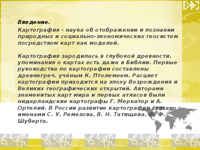 Введение. Картография - наука об отображении и познании природных и социально-экономических геосистем посредством карт как моделей.   Картография зародилась в глубокой древности, упоминания о картах есть даже в Библии. Первые руководства по картографии составлены древнегреч. учёным К. Птолемеем. Расцвет картографии приходится на эпоху Возрождения и Великих географических открытий. Авторами знаменитых карт мира и первых атласов были нидерландские картографы Г. Меркатор и А. Ортелий. В России развитие картографии связано с именами С. У. Ремезова, В. Н. Татищева, Ф. Ф. Шуберта,   