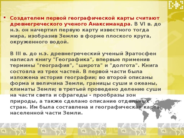 Создателем первой географической карты считают древнегреческого ученого Анаксимандра . В VI в. до н.э. он начертил первую карту известного тогда мира, изобразив Землю в форме плоского круга, окруженного водой.   В III в. до н.э. древнегреческий ученый Эратосфен написал книгу 