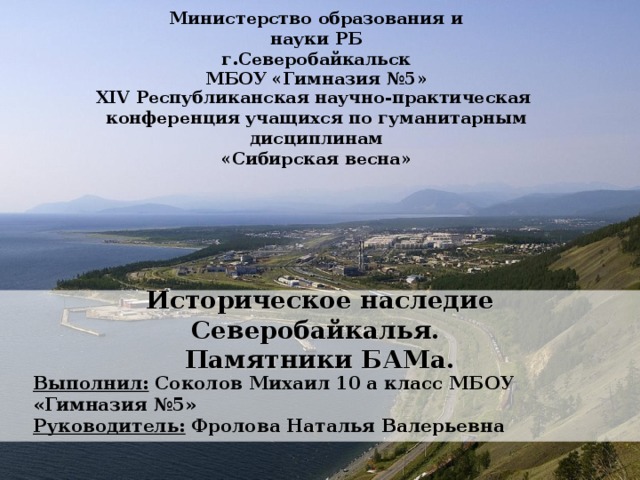 Министерство образования и науки РБ г.Северобайкальск МБОУ «Гимназия №5» XIV Республиканская научно-практическая конференция учащихся по гуманитарным дисциплинам «Сибирская весна» Историческое наследие Северобайкалья.  Памятники БАМа. Выполнил: Соколов Михаил 10 а класс МБОУ «Гимназия №5» Руководитель:  Фролова Наталья Валерьевна 