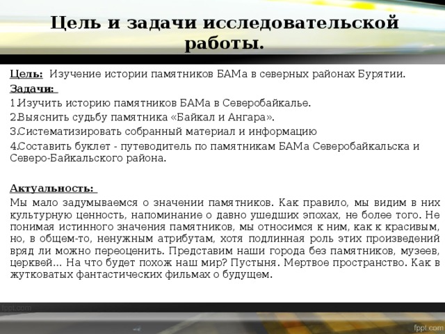 Цель и задачи исследовательской работы. Цель:   Изучение истории памятников БАМа в северных районах Бурятии. Задачи: Изучить историю памятников БАМа в Северобайкалье. Выяснить судьбу памятника «Байкал и Ангара». Систематизировать собранный материал и информацию Составить буклет - путеводитель по памятникам БАМа Северобайкальска и Северо-Байкальского района. Актуальность: Мы мало задумываемся о значении памятников. Как правило, мы видим в них культурную ценность, напоминание о давно ушедших эпохах, не более того. Не понимая истинного значения памятников, мы относимся к ним, как к красивым, но, в общем-то, ненужным атрибутам, хотя подлинная роль этих произведений вряд ли можно переоценить. Представим наши города без памятников, музеев, церквей… На что будет похож наш мир? Пустыня. Мертвое пространство. Как в жутковатых фантастических фильмах о будущем. 
