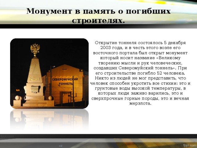 Монумент в память о погибших строителях. Открытие тоннеля состоялось 5 декабря 2003 года, и в честь этого возле его восточного портала был открыт монумент который носит название «Великому творению мысли и рук человеческих, создавших Северомуйский тоннель». При его строительстве погибло 52 человека. Никто из людей не мог представить, что человек способен укротить все стихии: это и грунтовые воды высокой температуры, в которых люди заживо варились, это и сверхпрочные горные породы, это и вечная мерзлота. 