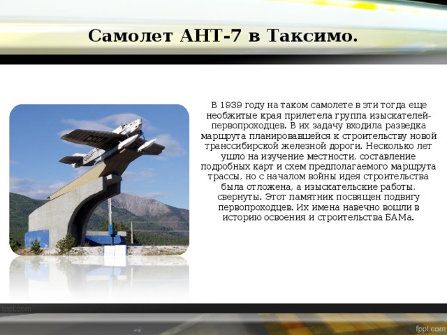 Самолет АНТ-7 в Таксимо. В 1939 году на таком самолете в эти тогда еще необжитые края прилетела группа изыскателей-первопроходцев. В их задачу входила разведка маршрута планировавшейся к строительству новой транссибирской железной дороги. Несколько лет ушло на изучение местности, составление подробных карт и схем предполагаемого маршрута трассы, но с началом войны идея строительства была отложена, а изыскательские работы, свернуты. Этот памятник посвящен подвигу первопроходцев. Их имена навечно вошли в историю освоения и строительства БАМа. 