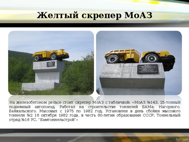 Желтый скрепер МоАЗ На железобетоном рельсе стоит скрепер МоАЗ с табличкой: «МоАЗ №143. 25-тонный подземный автопоезд. Работал на строительстве тоннелей БАМа: Нагорного, Байкальского, Мысовых с 1975 по 1982 год. Установлен в день сбойки мысового тоннеля №2 16 октября 1982 года, в честь 60-летия образования СССР. Тоннельный отряд №16 УС. “Бамтоннельстрой”» 