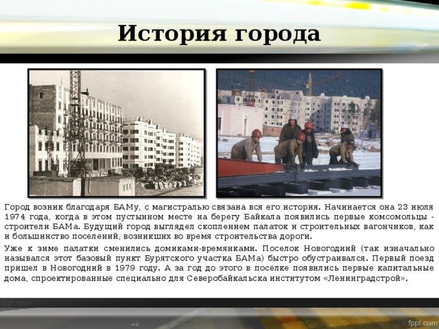 История города Город возник благодаря БАМу, с магистралью связана вся его история. Начинается она 23 июля 1974 года, когда в этом пустынном месте на берегу Байкала появились первые комсомольцы - строители БАМа. Будущий город выглядел скоплением палаток и строительных вагончиков, как и большинство поселений, возникших во время строительства дороги. Уже к зиме палатки сменились домиками-времянками. Поселок Новогодний (так изначально назывался этот базовый пункт Бурятского участка БАМа) быстро обустраивался. Первый поезд пришел в Новогодний в 1979 году. А за год до этого в поселке появились первые капитальные дома, спроектированные специально для Северобайкальска институтом «Ленинградстрой». 