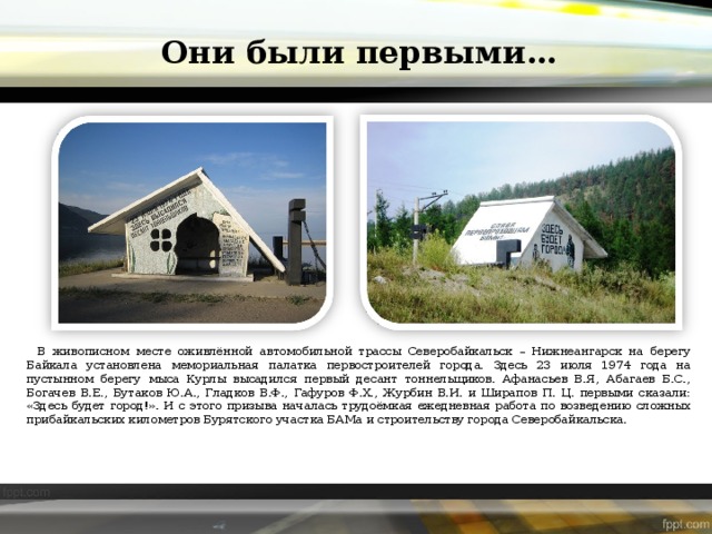 Они были первыми… В живописном месте оживлённой автомобильной трассы Северобайкальск – Нижнеангарск на берегу Байкала установлена мемориальная палатка первостроителей города. Здесь 23 июля 1974 года на пустынном берегу мыса Курлы высадился первый десант тоннельщиков. Афанасьев В.Я, Абагаев Б.С., Богачев В.Е., Бутаков Ю.А., Гладков В.Ф., Гафуров Ф.Х., Журбин В.И. и Ширапов П. Ц. первыми сказали: «Здесь будет город!». И с этого призыва началась трудоёмкая ежедневная работа по возведению сложных прибайкальских километров Бурятского участка БАМа и строительству города Северобайкальска. 