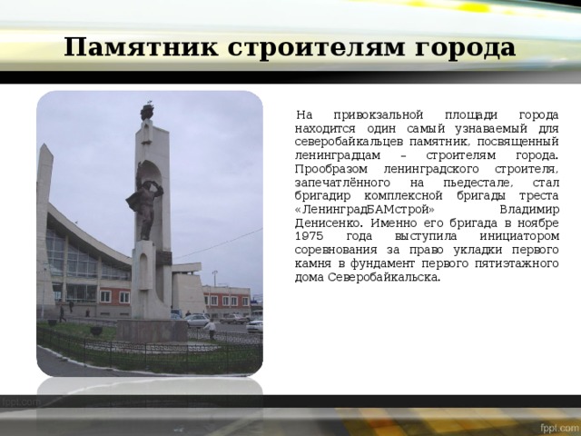 Памятник строителям города На привокзальной площади города находится один самый узнаваемый для северобайкальцев памятник, посвященный ленинградцам – строителям города. Прообразом ленинградского строителя, запечатлённого на пьедестале, стал бригадир комплексной бригады треста «ЛенинградБАМстрой» Владимир Денисенко. Именно его бригада в ноябре 1975 года выступила инициатором соревнования за право укладки первого камня в фундамент первого пятиэтажного дома Северобайкальска. 