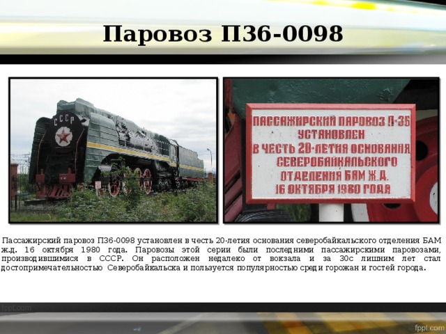 Паровоз П36-0098 Пассажирский паровоз П36-0098 установлен в честь 20-летия основания северобайкальского отделения БАМ ж.д. 16 октября 1980 года. Паровозы этой серии были последними пассажирскими паровозами, производившимися в СССР. Он расположен недалеко от вокзала и за 30с лишним лет стал достопримечательностью Северобайкальска и пользуется популярностью среди горожан и гостей города.  