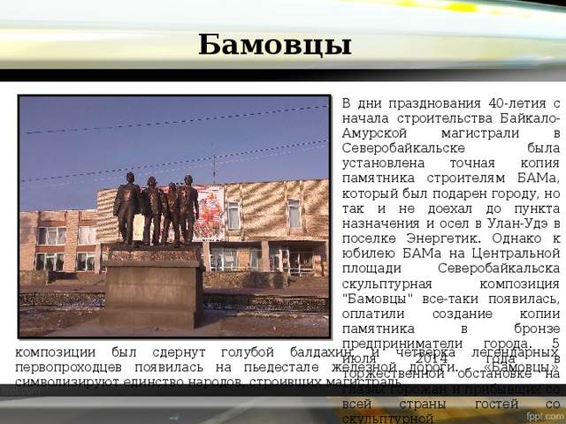 Бамовцы В дни празднования 40-летия с начала строительства Байкало-Амурской магистрали в Северобайкальске была установлена точная копия памятника строителям БАМа, который был подарен городу, но так и не доехал до пункта назначения и осел в Улан-Удэ в поселке Энергетик. Однако к юбилею БАМа на Центральной площади Северобайкальска скульптурная композиция 