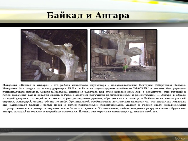 Байкал и Ангара Монумент «Байкал и Ангара» - это работа известного скульптора - монументалистки Виктории Робертовны Пельше. Монумент был создан по заказу дирекции БАМа в Риге на скульптурном комбинате 