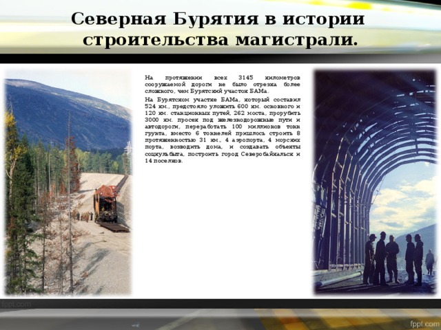 Северная Бурятия в истории  строительства магистрали. На протяжении всех 3145 километров сооружаемой дороги не было отрезка более сложного, чем Бурятский участок БАМа. На Бурятском участке БАМа, который составил 524 км., предстояло уложить 600 км. основного и 120 км. станционных путей, 262 моста, прорубить 3000 км. просек под железнодорожные пути и автодороги, переработать 100 миллионов тонн грунта, вместо 6 тоннелей пришлось строить 8 протяженностью 31 км., 4 аэропорта, 4 морских порта, возводить дома, и создавать объекты соцкульбыта, построить город Северобайкальск и 14 поселков. 