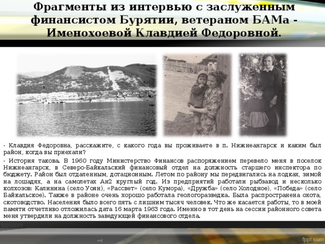 Фрагменты из интервью с заслуженным финансистом Бурятии, ветераном БАМа - Именохоевой Клавдией Федоровной. - Клавдия Федоровна, расскажите, с какого года вы проживаете в п. Нижнеангарск и каким был район, когда вы приехали? - История такова. В 1960 году Министерство Финансов распоряжением перевело меня в поселок Нижнеангарск, в Северо-Байкальский финансовый отдел на должность старшего инспектора по бюджету. Район был отдаленным, дотационным. Летом по району мы передвигались на лодках, зимой на лошадях, а на самолетах Ан2 круглый год. Из предприятий работали рыбзавод и несколько колхозов: Калинина (село Уоян), «Рассвет» (село Кумора), «Дружба» (село Холодное), «Победа» (село Байкальское). Также в районе очень хорошо работала геологоразведка. Была распространена охота, скотоводство. Населения было всего пять с лишним тысяч человек. Что же касается работы, то в моей памяти отчетливо отложилась дата 16 марта 1963 года. Именно в тот день на сессии районного совета меня утвердили на должность заведующей финансового отдела. 