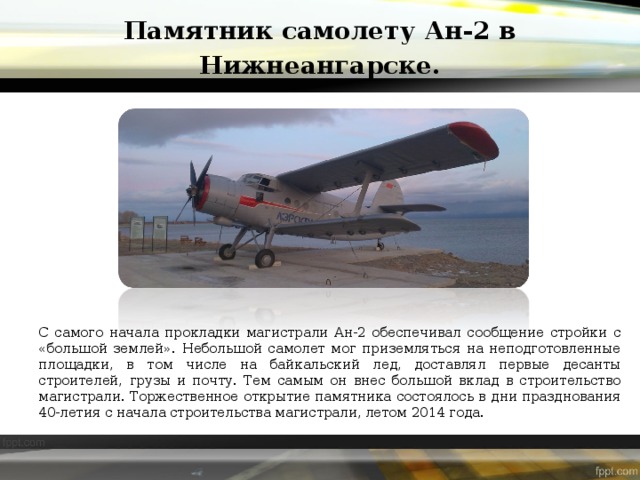 Памятник самолету Ан-2 в Нижнеангарске. С самого начала прокладки магистрали Ан-2 обеспечивал сообщение стройки с «большой землей». Небольшой самолет мог приземляться на неподготовленные площадки, в том числе на байкальский лед, доставлял первые десанты строителей, грузы и почту. Тем самым он внес большой вклад в строительство магистрали. Торжественное открытие памятника состоялось в дни празднования 40-летия с начала строительства магистрали, летом 2014 года.  