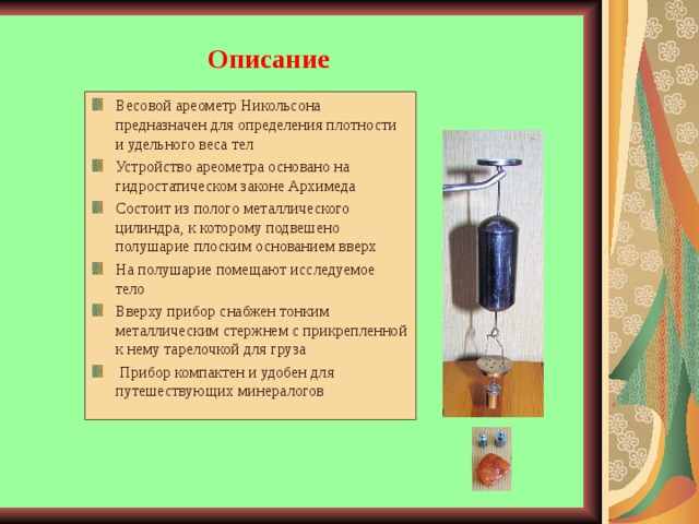 Описание Весовой ареометр Никольсона предназначен для определения плотности и удельного веса тел Устройство ареометра основано на гидростатическом законе Архимеда Состоит из полого металлического цилиндра, к которому подвешено полушарие плоским основанием вверх На полушарие помещают исследуемое тело Вверху прибор снабжен тонким металлическим стержнем с прикрепленной к нему тарелочкой для груза  Прибор компактен и удобен для путешествующих минералогов  