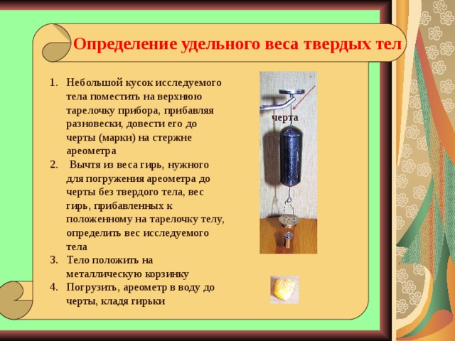 Определение удельного веса твердых тел  Небольшой кусок исследуемого тела поместить на верхнюю тарелочку прибора, прибавляя разновески, довести его до черты (марки) на стержне ареометра  Вычтя из веса гирь, нужного для погружения ареометра до черты без твердого тела, вес гирь, прибавленных к положенному на тарелочку телу, определить вес исследуемого тела Тело положить на металлическую корзинку Погрузить, ареометр в воду до черты, кладя гирьки   черта Черта, до которой прибор погружается в воде при известном грузе на тарелочке  