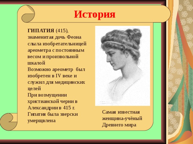 История ГИПАТИЯ (415), знаменитая дочь Феона слыла изобретательницей ареометра с постоянным весом и произвольной шкалой Возможно ареометр был изобретен в IV веке и служил для медицинских целей При возмущении христианской черни в Александрии в 415 г. Гипатия была зверски умерщвлена Самая известная женщина-учёный Древнего мира  