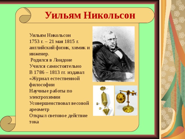 Уильям Никольсон Уильям Никольсон 1753 г. – 21 мая 1815 г. английский физик, химик и инженер.  Родился в Лондоне Учился самостоятельно В 1786 – 1813 гг. издавал «Журнал естественной философии Научные работы по электрохимии Усовершенствовал весовой ареометр Открыл световое действие тока 