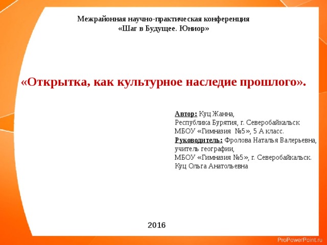 Межрайонная научно-практическая конференция «Шаг в Будущее. Юниор» «Открытка, как культурное наследие прошлого». Автор: Куц Жанна, Республика Бурятия, г. Северобайкальск МБОУ « Гимназия №5 » , 5 А класс. Руководитель: Фролова Наталья Валерьевна, учитель географии, МБОУ « Гимназия №5 » , г. Северобайкальск. Куц Ольга Анатольевна 2016 