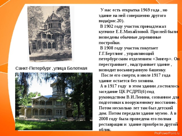  У нас есть открытка 1969 года , но здание на ней совершенно другого вида(рис.20).  В 1902 году участок принадлежал купчихе Е.Е.Михайловой. При ней были возведены обычные деревянные постройки.  В 1908 году участок покупает Г.Г.Бертлинг , управляющий петербургским отделением « Зингер » . Он перестраивает , надстраивает здание , возводит восьмигранную башенку.  После его смерти, в июле 1917 года здание остается без хозяина.  А в 1917 году в этом здании ,состоялось заседание ЦК РСДРП(б) под руководством В.И.Ленина, созванное для подготовки к вооруженному восстанию. Потом несколько лет там был детский дом. Потом передали здание музею. А в 2008 году была проведена его полная реставрация и здание приобрело другой облик. Санкт-Петербург ,улица Болотная д.13 