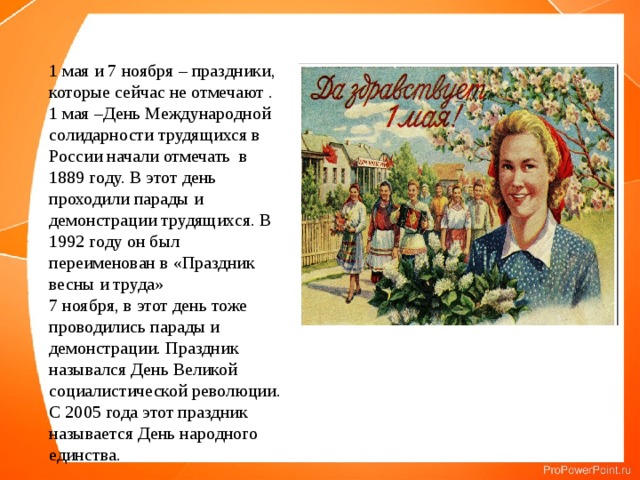 1 мая и 7 ноября – праздники, которые сейчас не отмечают . 1 мая –День Международной солидарности трудящихся в России начали отмечать в 1889 году. В этот день проходили парады и демонстрации трудящихся. В 1992 году он был переименован в «Праздник весны и труда» 7 ноября, в этот день тоже проводились парады и демонстрации. Праздник назывался День Великой социалистической революции. С 2005 года этот праздник называется День народного единства. 