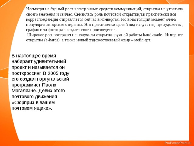 Несмотря на бурный рост электронных средств коммуникаций, открытка не утратила своего значения и сейчас. Снизилась роль почтовой открытки,т.к практически вся корреспонденция отправляется сейчас в конвертах. Но в настоящий момент очень популярна авторская открытка. Это практически целый вид искусства, где художник , график или фотограф создает свое произведение .  Широкое распространение получили открытки ручной работы hand-made. Интернет открытка (e-kards), а также новый художественный жанр – мейл арт. В настоящее время набирает удивительный проект и называется он посткроссинг. В 2005 году его создал португальский программист Паоло Магаляэне. Девиз этого почтового движения «Сюрприз в вашем почтовом ящике». 
